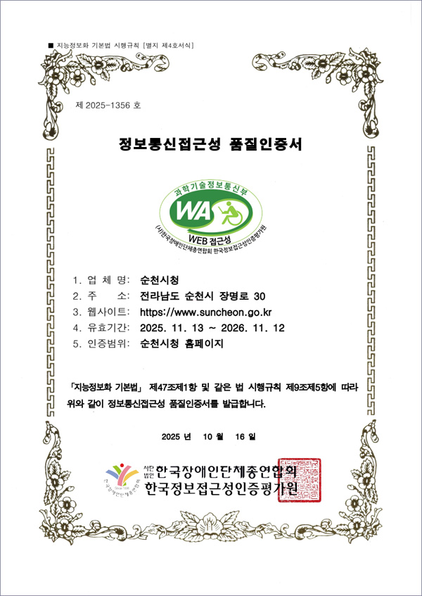 지능정보화 기본법 시행규칙 [별지 제4호서식] 제 2025-1356호 정보통신접근성 품질인증서 과학기술정보통신부 WEB 접근성 (사)한국장애인단체총연합회ㅣ 한국웹접근성인증평가원 1.업체명:순천시청, 2.주소:전라남도 순천시 장명로30. 3.웹사이트:https://www.suncheon.go.kr, 4.유효기간:2025.11.13~2026.11.12, 5.인증범위:순천시청 홈페이지 / 지능정보화 기본법 제47조제1항 및 같은 법 시행규칙 제9조제5항에 따라 위와 같이 정보통신접근성 품질인증서를 발급합니다. 2025년 10월 16일 사단법인 한국장애인단체총연합회, 한국웹접근성인증평가원