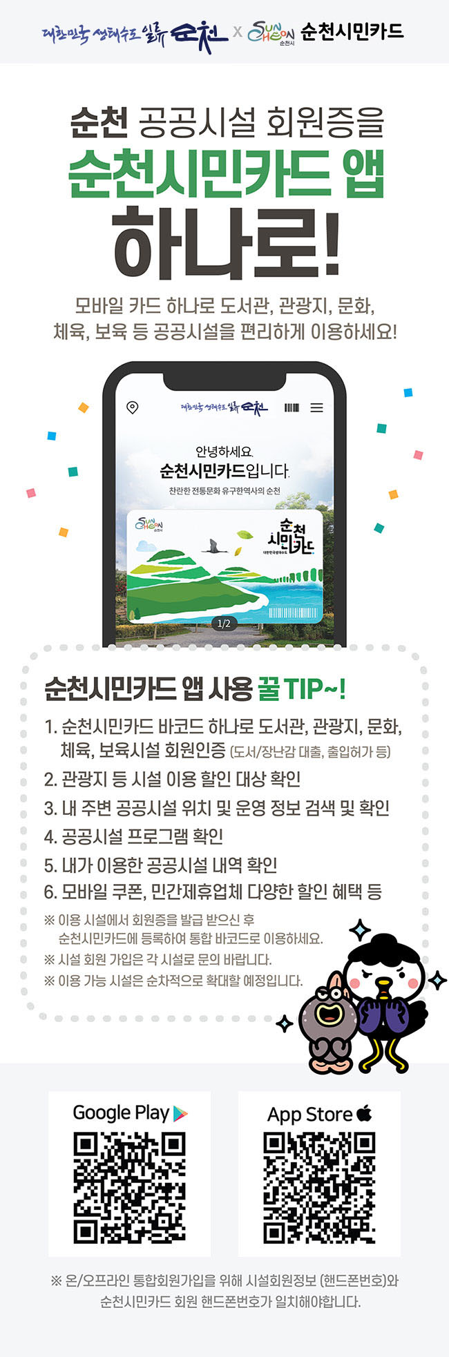 순천 공공시설 회원증을 순천시민카드 앱 하나로! 모바일 카드 하나로 도서관, 관광지, 문화, 체육, 보육 등 공공시설을 편리하게 이용하세요!
순천시민카드 앱 사용 꿀TIP~!
1.순천시민카드 바코드 하나로 도서관, 관광지, 문화, 체육, 보육시설 회원인증(도서/장난감 대출, 출입허가 등)
2.관광지 등 시설 이용 할인 대상 확인
3.내 주변 공공시설 위치 및 운영 정보 검색 및 확인
4.공공시설 프로그램 확인
5.내가 이용한 공공시설 내역 확인
6.모바일 쿠폰, 민간제휴업체 다양한 할인 혜택 등
※이용 시설에서 회원증을 발급 받으신 후 순천시민카드에 등록하여 통합 바코드로 이용하세요.
※시설 회원 가입은 각 시설로 문의 바랍니다.
※이용 가능 시설은 순차적으로 확대할 예정입니다.
※온/오프라인 통합회원가입을 위해 시설회원정보(핸드폰번호)와 순천시민카드 회원 핸드폰번호가 일치해야합니다.