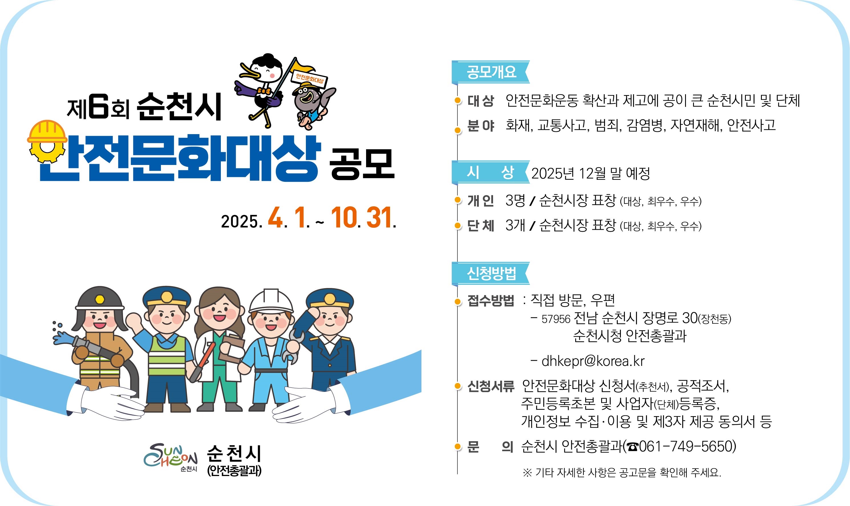 제6회순천시 안전문화대상 공모 2025년 4월 1일 부터 10월 31일 공모개요 대상 안전문화운동 확산과 제고에 공이 큰 순천시민 및 단체 분야 화재 교통사고 범죄 감염병 자연재해 안전사고 시상 2025년 12월말 예정 개인 3명 순천시장 표창 대상 최우수 우수 단체 3개 순천시장 표창 대상 최우수 우수 신청방법 접수방법 직접방문 우편 57956 전남 순천시 장명로 30 장천동 순천시청 안전총괄과 디에이치케이이피알 골뱅이 코리아 점 케이알 신청서류 안전문화대상 신청서 추천서 공적조서 주민등록초본 및 사업자 단체 등록증 개인정보 수집 이용 및 제3자 제공동의서 등 문의 순천시 안전총괄과 061 749 5650 기타 자세한 사항은 공고문을 확인해 주세요 순천시 안전총괄과