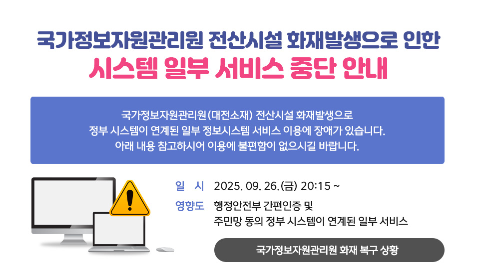 국가정보자원관리원 전산시설 화재발생으로 인한 시스템 일부 서비스 중단 안내
국가정보자원관리원(대전소재) 전산시설 화재발생으로 정부 시스템이 연계된 일부 정보시스템 서비스 이용에 장애가 있습니다. 아래 내용 참고하시어 이용에 불편함이 없으시길 바랍니다.
일시 2025. 09. 26.(금) 20:15 ~
영향도 행정안전부 간편인증 및 주민망 동의 정부 시스템이 연계된 일부 서비스
