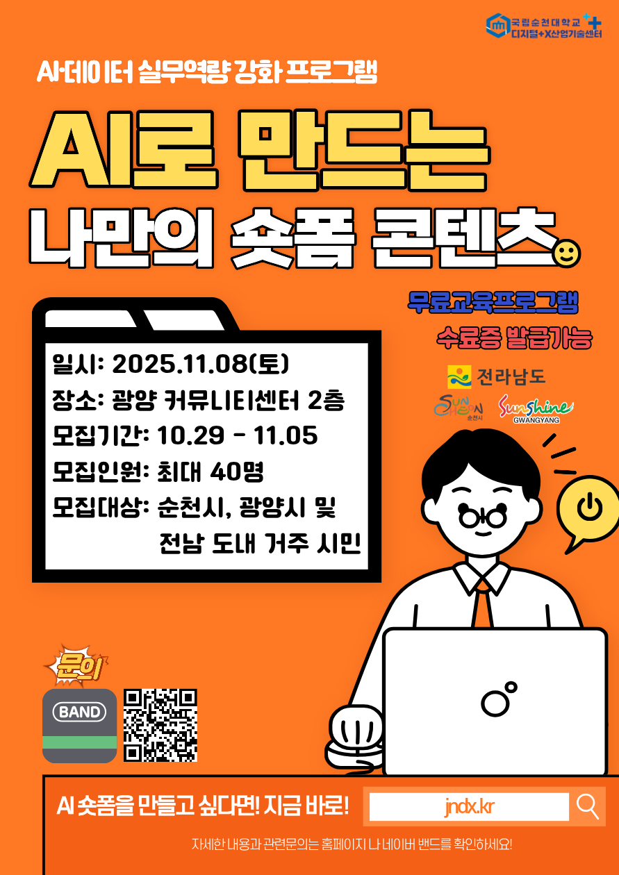AI 데이터 실무역량 강화 프로그램
AI로 만드는 나만의 숏폼 콘텐츠
무료교육프로그램, 수료증 발급가능
일시 2025. 11. 8.(토) 
장소 광양커뮤니티센터 2층
모집기간 10. 29. ~ 11. 5.
모집대상 순천시, 광양시 및 전남 도내 거주 시민
 AI 숏폼을 만들고 싶다면 지금바로 Jndx.kr
자세한 내용과 관련문의는 홈페이지나 네이버 밴드를 확인하세요