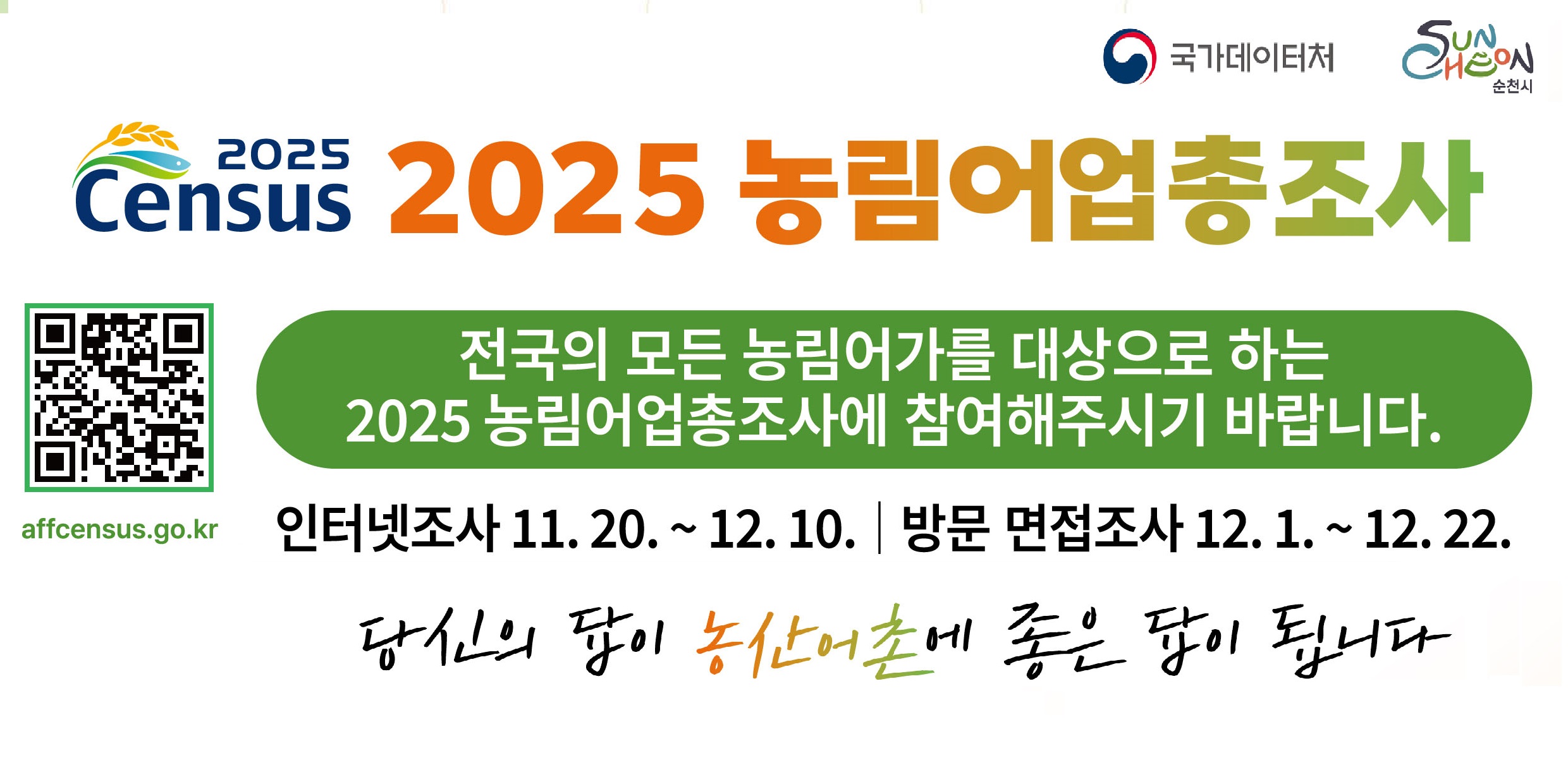2025 농림어업총조사 실시
전국의 모든 농림어가를 대상으로 하는 2025 농림어업총조사에 참여해주시기 바랍니다
인터넷 조사 : 11. 20. ~ 12. 10.
방문 면접조사 : 12. 1. ~ 12. 22.
인터넷조사 참여방법은 뒷면을 참고해주시기 바랍니다
*인터넷조사에 응답해주신 분들께 추첨을 통해 모바일상품권(2만원상당)을 드립니다
인터넷조사 참여가 어려운 경우, 통계조사원이 방문하여 조사할 예정이오니 적극 참여해주시기 바랍니다
통계조사원의 방문시간은 홈페이지를 통해 예약이 가능합니다
*통계조사원은 시군구와 국가데이터처에서 발급한 조사원증을 패용하고 있습니다
응답내용은 통계법에 의해 엄격히 보호되니 안심하셔도 됩니다
통계볍 제32조에 따라 통계응답자는 조사에 성실히 응답할 의무가 있으며,
통계법 제33조에 따라 응답하신 내용은 비밀로 보호되며, 통계작성 목적으로만 사용됩니다ㅣ
당신의 답이 농산어촌에 좋은 답이 됩니다
국가데이터처 콜센터 080-360-2025

