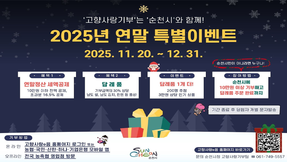 고향사랑기부는 순천시와 함께
2025년 연말 특별이벤트
2025. 11. 20. ~ 12. 31.
혜택1 연말정산 세액공제 : 10만원 이하 전액 공제, 초과분 16.5%공제
혜택2 답례품 : 기부금액의 30%상당 남도 쌀, 남도 김치, 한돈 등 풍성
이벤트 답례품 1개더 ! : 200명 추첨 3만원 상당 인기 상품
참여방법 : 순천시에 10만원 이상 기부하고 답례품 주문 완료까지(순천시민이 아니라면 누구나)
기간종료 후 당첨자 개별 문자발송
기부방법
온라인 고향사랑e음 홈페이지 로그인 또는 농협, 국민, 신한, 하나, 기업은행 모바일 앱
오프라인 전국 농축협 영업점 방문
고향사랑 e음 홈페이지 바로가기 큐알
문의 순천시청 고향사랑기부팀 061-749-5557