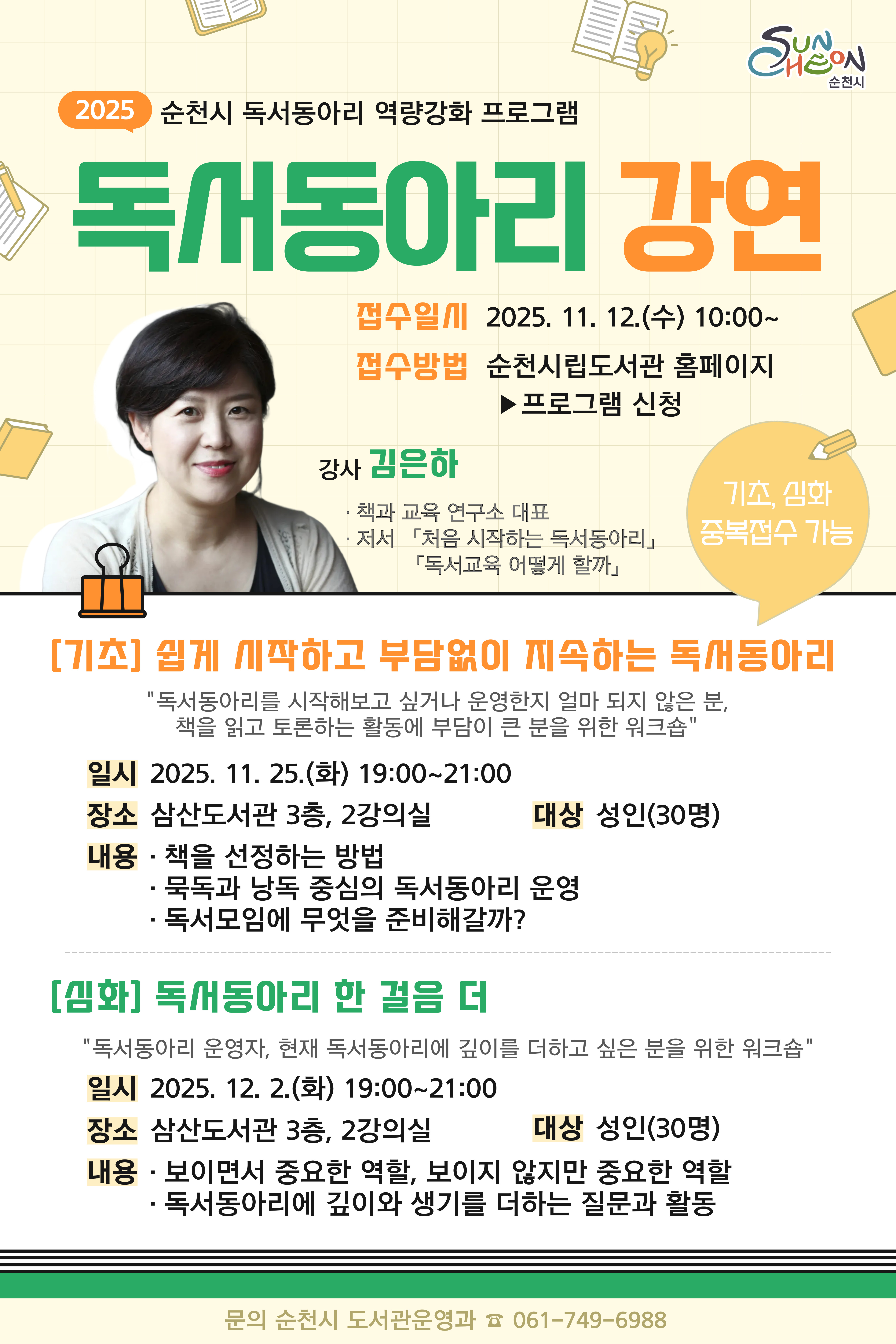 2025 순천시립도서관 독서동아리 강연 대상 독서동아리 또는 순천시민 일시 기초 2025년 11월 25일 화요일 19시부터 21시까지 심화 2025년 12월 2일 화요일 19시부터 21시까지 접수방법 순천시립도서관 홈페이지 프로그램 신청 강연장소 삼산도서관 3층 2강의실 강의내용 기초 쉽게 시작하고 부담없이 지속하는 독서동아리 심화 독서동아리 한 걸음 더 기초 심화 중복 접수 가능 문의 061 749 6988 도서관정책팀