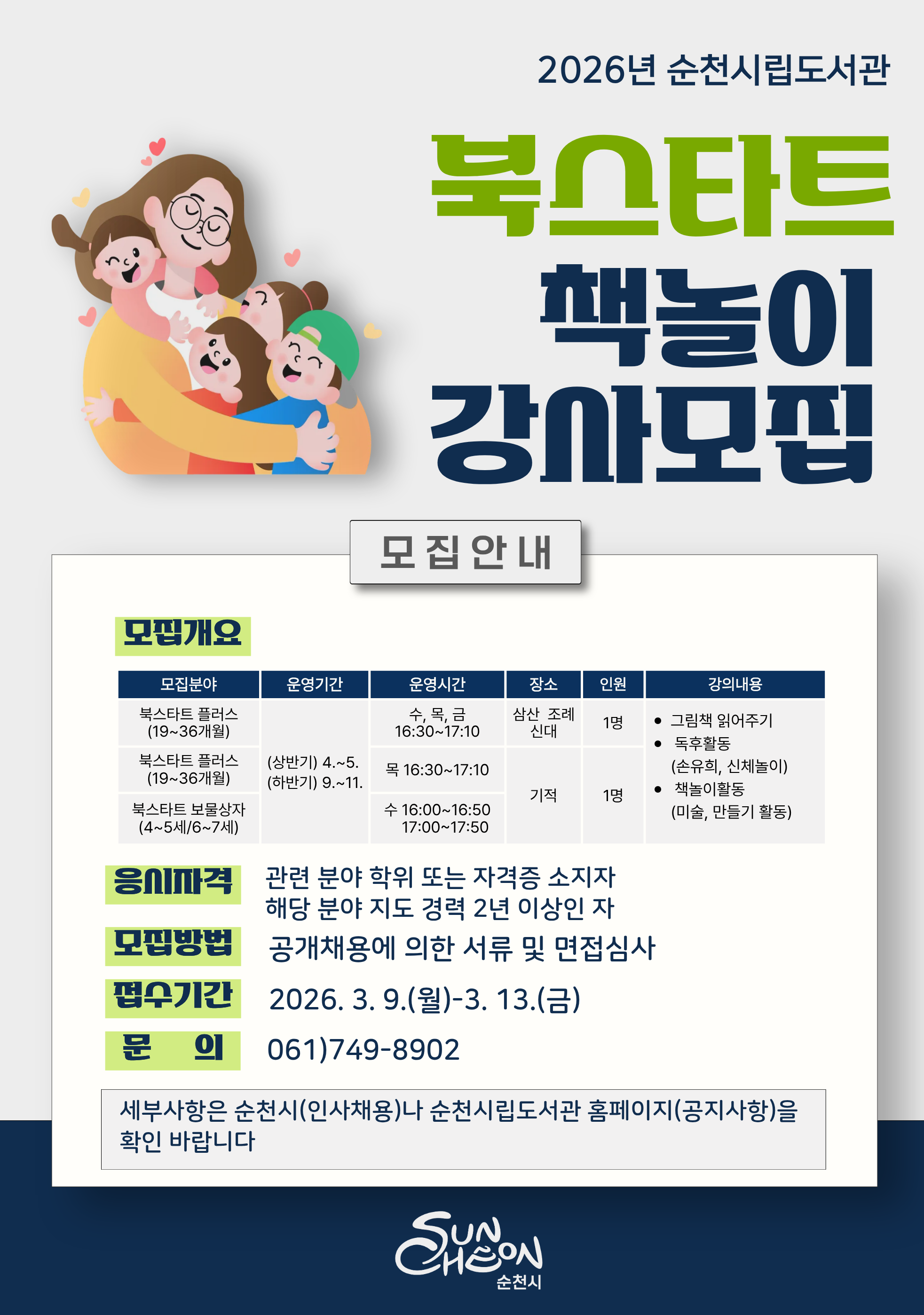 이 이미지는 2026년 순천시립도서관에서 진행하는 북스타트 책놀이 강사 모집 안내 포스터입니다. 2026년 순천시립도서관 북스타트 책놀이 강사모집 모집안내 모집개요 모집분야는 2가지로 첫번째는 북스타트 플러스 19개월에서 36개월 운영시간은 수목금 오후 4시 30분부터 5시 10분까지 장소는 삼산 조례 신대 인원은 1명 두번째는 북스타트 플러스 19개월에서 36개월 분야는 목요일 오후 4시 30분부터 오후 5시 10분까지 북스타트 보물상자 4세에서 5세와 6세에서 7세 분야는 수요일 4시부터 4시 50분 오후 5시부터 오후 5시 50분까지 장소는 기적의 도서관이다
둘 다 운영기간은 상반기는 4월에서 5월, 하반기는 9월에서 11월, 강의 내용은 그림책 읽어주기, 독후활동 손유희 신체놀이, 책놀이활동 미술, 만들기 활동 응시자격은 관련분야 학위 또는 자격증 소지자 해당 분야 지도 경력 2년 이상인 자 모집방법 공개채용에 의한 서류 및 면접심사 접수기간 2026년 3월 9일 월요일부터 3월 13일 금요일까지 문의는 0617498902 세부사항은 순천시 인사채용이나 순천시립도서관 홈페이지 공지사항을 확인 바랍니다