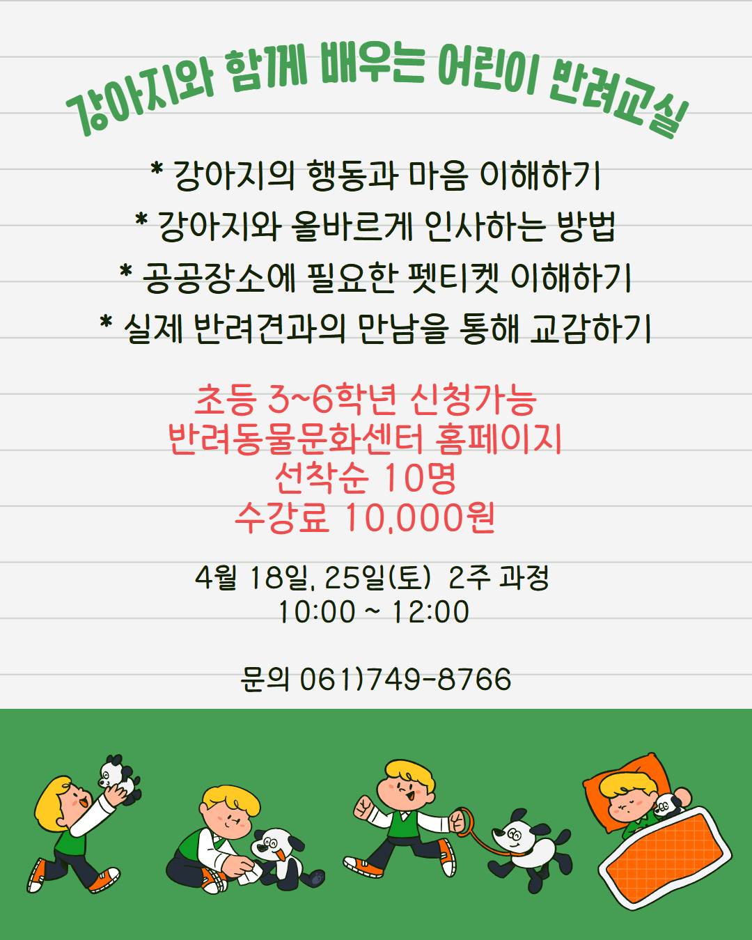 강아지와 함께 배우는 어린이 반려교실
강아지의 행동과 마음 이해하기
강아지와 올바르게 인사하는 방법
공공장소에 필요한 펫티켓 이해하기
실제 반려견과의 만남을 통해 교감하기
초등 3학년부터 6학년까지 신청가능
반려동물문화센터 홈페이지 선착순 10명 수강료 10000원
4우러 18일 25일 토요일 2주과정 10시부터 12시까지
문의 061 749 8766
