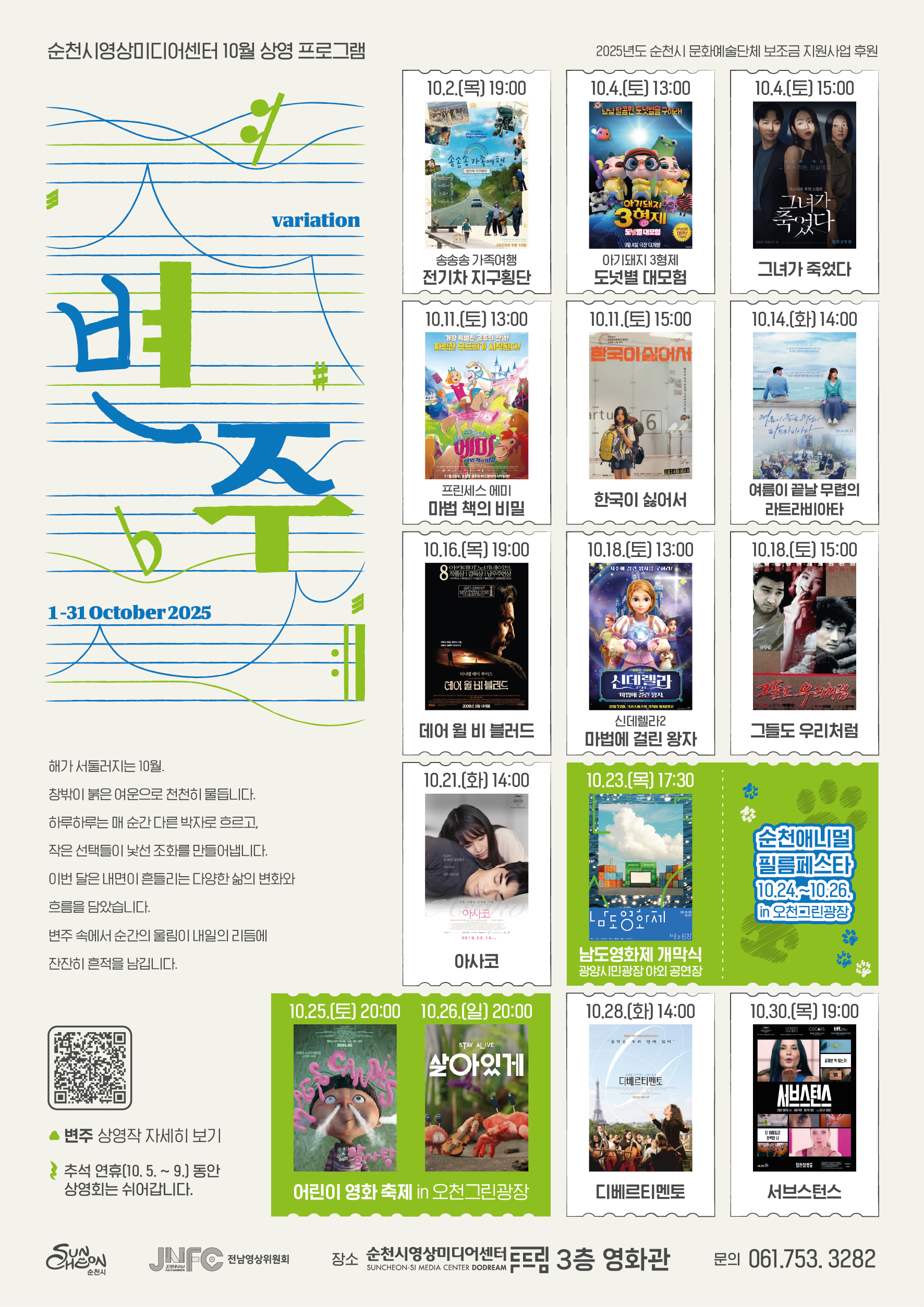 순천시영상미디어센터 10월 상영 프로그램 안내
변주 2025년 10월 1일부터 31일까지 해가 서둘러지는 10월 창밖이 붉은 여운으로 천천히 물듭니다 하루하루는 매 순간 다른 박자로 흐르고 작은 선택들이 낯선 조화를 만들어냅니다 이번 달은 내면이 흔들리는 다양한 삶의 변화와 흐름을 담았습니다 변주 속에서 순간의 울림이 내일의 리듬에 잔잔히 흔적을 남깁니다 순천시 문의 061 753 3282
1주
10월 2일 목요일 1900 송송송 가족여행 전기차 지구횡단 감독 송진욱 출연 송진욱 송다니엘 송하진 송주동 
10월 4일 토요일 1300 아기돼지 3형제 도넛별 대모험 감독 유위 출연 장미 김재하 석승훈 
10월 4일 토요일 1500  그녀가 죽었다 감독 김세휘 출연 변 요한 신혜선 이엘
2주차 
10월 11일 토요일 1300 프린세스 에미 마법 책의 비밀 감독 피엣 드라이커 출연 프란카 포덴테
10월 11일 토요일 1500 한국이 싫어서 감독 장건재 출연 고아성 김우경 주종혁
3주차
10월 14일 화요일 1400 여름이 끝날 무렵의 라트라비아타 감독 윤석호 출연 김지영 배수빈
10월 16일 목요일 1900 데어 윌 비 블러드 감독 폴 토마스 앤더슨 출연 다니엘 데이 루이스
10월 18일 토요일 1300 신데렐라2 마법에 걸린 왕자 감독 엘리스 블레히트
10월 18일 토요일 1500 그들도 우리처럼 감독 방광수 출연 문성근 박종훈 심혜진
4주차 10월 21일 화요일 14 00 아사코 감독 하마구치 류스케 출연 히가시데 마사히로 
남도영화제 시즌2 개막식 10월 23일 목요일 오후 다섯시 삼십분 광양시민광장 야외공연장
순천애니멀필름페스타 10월 24일부터 26일까지 오천그린광장
10월 25일 토요일 20시 알사탕 감독 나시오 다이스케
10월 25일 토요일 20시 살아있게 짱뚱이네 똥황토 감독 박재범
5주차 
10월 28일 화요일 1400 디베르티멘토 감독 아리아리 카스티유 앙시옹 사르
10월 30일 목요일 1900 서브스턴스 감독 코럴리 파르쟈 출연 데미무어