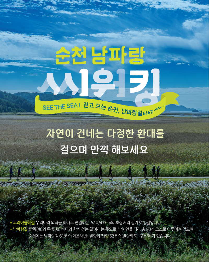 순천 남파랑 씨워킹 SEE THE SEA 걷고 보는 순천 남파랑길 6162 자연이 건네는 다정한 환대를 걸으며 만끽 해보세요 코리아둘레길 우리나라 외곽을 하나로 연결하는 약 4500km의 초장거리 걷기 여행길입니다 남파랑길 남쪽의 쪽빛 바다와 함께 걷는 길이라는 뜻으로 남해안을 따라 총 90개 코스로 이루어져 있으며 순천에는 남파랑길 61코스 와온해변에서 별량화포 와 62코스 별량화포에서 구룡역 가 있습니다